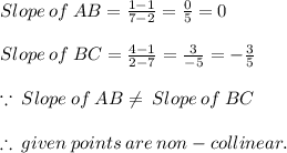 Slope \:  of \:  AB =  \frac{1 - 1}{7 - 2}  =  \frac{0}{5}  = 0 \\  \\ Slope \:  of \:  BC =  \frac{4 - 1}{2 -  7}  =  \frac{3}{ - 5}  =  - \frac{3}{ 5}   \\  \\  \because \: Slope \:  of \:  AB \neq \: Slope \:  of \:  BC \\  \\  \therefore \: given \: points \: are \: non - collinear. \\