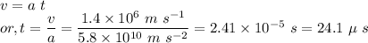 && v = a~t\\&or,& t = \dfrac{v}{a} = \dfrac{1.4 \times 10^{6}~m~s^{-1}}{5.8 \times 10^{10}~m~s^{-2}} = 2.41 \times 10^{-5}~s = 24.1~\mu~s