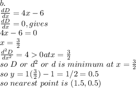 b.\\\frac{dD}{dx}=4x-6\\\frac{dD}{dx}=0,gives \\4x-6=0\\x=\frac{3}{2}\\\frac{d^2D}{dx^2}=4 0 at x=\frac{3}{2}\\so~D~or~d^2~or~d~is~minimum~at~x=\frac{3}{2}\\so~y=1(\frac{3}{2} )-1=1/2=0.5\\so~nearest~point~is~(1.5,0.5)