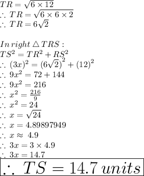 {TR}  =  \sqrt{6 \times 12}  \\  \therefore \:  {TR}  =  \sqrt{6 \times 6 \times 2}   \\ \therefore \:  {TR}  =  6\sqrt{2}   \\  \\ In \:  right \:  \triangle  \: TRS:  \\ TS^2 = TR^2 + RS^2  \\ \therefore \:  (3x)^{2}  =  {(6 \sqrt{2}) }^{2}  +  {(12)}^{2}  \\  \therefore \:  9x^{2}  =  72 +  144 \\  \therefore \:  9x^{2}  =2 1 6 \\ \therefore \:  x^{2}  = \frac{2 1 6}{9}  \\ \therefore \:  x^{2}  =24 \\ \therefore \: x =  \sqrt{24}  \\  \therefore \: x = 4.89897949 \\ \therefore \: x  \approx \: 4.9 \\ \therefore \: 3x  = 3 \times 4.9 \\ \therefore \: 3x  =14.7 \\    \huge \red{ \boxed{\therefore  \: TS = 14.7 \: units}}