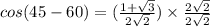 cos(45-60)=(\frac{1+\sqrt{3} }{2\sqrt{2} } )\times \frac{2\sqrt{2} }{2\sqrt{2} }