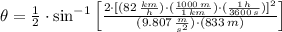 \theta = \frac{1}{2}\cdot \sin^{-1}\left[\frac{2\cdot[(82\,\frac{km}{h} )\cdot (\frac{1000\,m}{1\,km} )\cdot (\frac{1\,h}{3600\,s} )]^{2}}{(9.807\,\frac{m}{s^{2}} )\cdot (833\,m)}  \right]