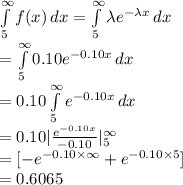 \int\limits^{\infty}_{5} {f(x)} \, dx =\int\limits^{\infty}_{5}  {\lambda e^{-\lambda x}} \, dx\\=\int\limits^{\infty}_{5}  {0.10 e^{-0.10 x}} \, dx\\=0.10\int\limits^{\infty}_{5}  {e^{-0.10 x}} \, dx\\=0.10|\frac{e^{-0.10 x}}{-0.10}|^{\infty}_{5}\\=[-e^{-0.10 \times \infty}+e^{-0.10 \times 5}]\\=0.6065