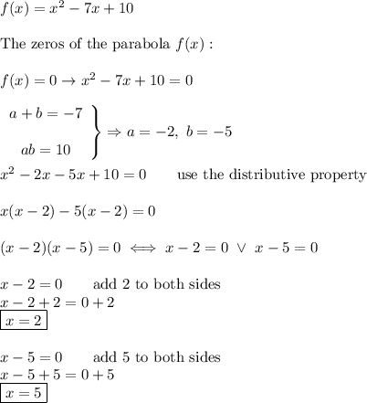 f(x)=x^2-7x+10\\\\\text{The zeros of the parabola}\ f(x):\\\\f(x)=0\to x^2-7x+10=0\\\\\left\begin{array}{ccc}a+b=-7\\\\ab=10\end{array}\right\}\Rightarrow a=-2,\ b=-5\\\\x^2-2x-5x+10=0\qquad\text{use the distributive property}\\\\x(x-2)-5(x-2)=0\\\\(x-2)(x-5)=0\iff x-2=0\ \vee\ x-5=0\\\\x-2=0\qquad\text{add 2 to both sides}\\x-2+2=0+2\\\boxed{x=2}\\\\x-5=0\qquad\text{add 5 to both sides}\\x-5+5=0+5\\\boxed{x=5}