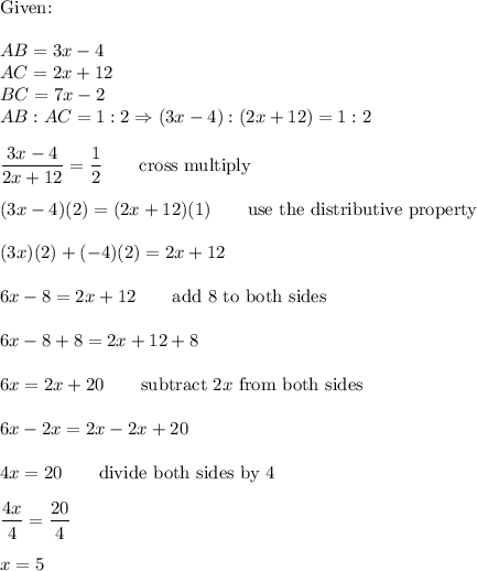 \text{Given:}\\\\AB=3x-4\\AC=2x+12\\BC=7x-2\\AB:AC=1:2\Rightarrow(3x-4):(2x+12)=1:2\\\\\dfrac{3x-4}{2x+12}=\dfrac{1}{2}\qquad\text{cross multiply}\\\\(3x-4)(2)=(2x+12)(1)\qquad\text{use the distributive property}\\\\(3x)(2)+(-4)(2)=2x+12\\\\6x-8=2x+12\qquad\text{add 8 to both sides}\\\\6x-8+8=2x+12+8\\\\6x=2x+20\qquad\text{subtract}\ 2x\ \text{from both sides}\\\\6x-2x=2x-2x+20\\\\4x=20\qquad\text{divide both sides by 4}\\\\\dfrac{4x}{4}=\dfrac{20}{4}\\\\x=5