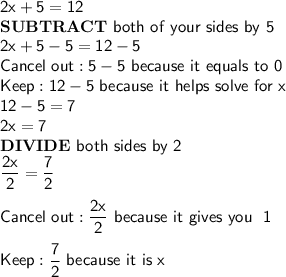 \mathsf{2x+5=12}\\\mathsf{\bf{SUBTRACT\ }}\mathsf{both\ of\ your\ sides\ by\ 5}\\\mathsf{2x+5-5=12-5}\\\mathsf{Cancel\ out: 5-5\ because\ it\ equals\ to\ 0}\\\mathsf{Keep: 12-5\ because\ it\ helps\ solve\ for\ x}\\\mathsf{12-5=7}\\\mathsf{2x=7}\\\mathsf{\bf{DIVIDE\ }}\mathsf{both\ sides\ by\ 2}\\\mathsf{\dfrac{2x}{2}=\dfrac{7}{2}}\\\\\mathsf{Cancel\ out: \dfrac{2x}{2}\ because\ it\ gives\ you\ \ 1}\\\\\mathsf{Keep: \dfrac{7}{2}\ because\ it\ is\ x}