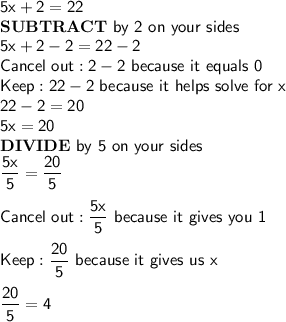\mathsf{5x+2=22}\\\mathsf{\bf{SUBTRACT}}\mathsf{\ by\ 2\ on\ your\ sides}\\\mathsf{5x+2-2=22-2}\\\mathsf{Cancel\ out: 2-2\ because\ it\ equals\ 0}\\\mathsf{Keep: 22-2\ because\ it\ helps\ solve\ for\ x}\\\mathsf{22-2=20}\\\mathsf{5x=20}\\\mathsf{\bf{DIVIDE\ }}\mathsf{by\ 5\ on\ your\ sides}\\\mathsf{\dfrac{5x}{5}=\dfrac{20}{5}}\\\\\mathsf{Cancel\ out:\dfrac{5x}{5}\ because\ it\ gives\ you\ 1}\\\\\mathsf{Keep: \dfrac{20}{5}\ because\ it\ gives\ us\ x}\\\\\mathsf{\dfrac{20}{5}=4}
