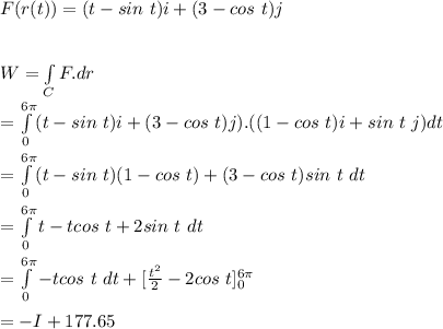 F(r(t))=(t-sin \ t)i+(3-cos \ t)j\\\\\\W=\int\limits_C F.dr\\=\int\limits^{6\pi}_0(t-sin \ t)i+(3-cos \ t)j).((1-cos \ t)i+sin \ t \ j)dt\\\\=\int\limits^{6\pi}_0(t-sin \ t)(1-cos \ t)+(3-cos \ t)sin \ t \ dt\\\\=\int\limits^{6\pi}_0t-tcos \ t+2sin\ t\ dt\\\\=\int\limits^{6\pi}_0-tcos \ t\ dt+[\frac{t^2}{2}-2cos \ t]\limits^{6\pi}_0\\\\=-I+177.65