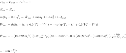 E_{in}-E_{out}=\bigtriangleup \dot E=0\\\\E_{in}=E_{out}\\\\\dot m(h_1+0.5V_1^2)=\dot W_{out}+\dot m(h_2+0.5V_2^2)+Q_{out}\\\\\dot W_{out}=\dot m(h_2-h_1+0.5(V_2^2-V_1^2))=-m({cp(T_2-t_1)+0.5(V_2^2-V_1^2)})\\\\\\\dot W_{out}=-(10.42lbm/s)[(0.25\frac{Btu}{lbm.\textdegree F})(300-900)\textdegree F+0.5((700ft/s)^2-(350ft/s)^2)(\frac{1\frac{Btu}{lbm}}{25037ft^2/s^2})]\\\\\\\\=1486.5\frac{Btu}{s}