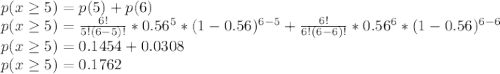 p(x\geq5 )=p(5) + p(6)\\p(x\geq5 )=\frac{6!}{5!(6-5)!}*0.56^{5}*(1-0.56)^{6-5}+\frac{6!}{6!(6-6)!}*0.56^{6}*(1-0.56)^{6-6}\\p(x\geq5 )=0.1454+0.0308\\p(x\geq5 )=0.1762