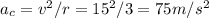 a_c = v^2/r = 15^2 / 3 = 75 m/s^2