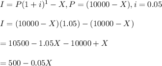 I=P(1+i)^1-X, P=(10000-X), i=0.05\\\\I=(10000-X)(1.05)-(10000-X)\\\\=10500-1.05X-10000+X\\\\=500-0.05X