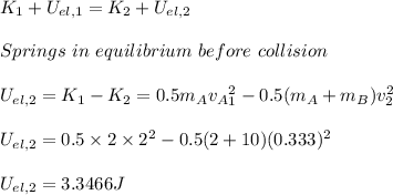 K_1+U_{el,1}=K_2+U_{el,2}\\\\#Springs \ in \ equilibrium \ before \ collision\\\\U_{el,2}=K_1-K_2=0.5m_Av_A_1^2-0.5(m_A+m_B)v_2^2\\\\U_{el,2}=0.5\times 2\times 2^2-0.5(2+10)(0.333)^2\\\\U_{el,2}=3.3466J