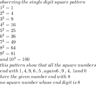 observing \: the \: single \: digit \: square \: pattern \\ 1 {}^{2}  = 1 \\ 2 { }^{2}  = 4 \\ 3 {}^{2}  = 9 \\ 4 {}^{2}  = 16 \\ 5 {}^{2}  = 25 \\ 6 {}^{2}  = 36 \\ 7 {}^{2}  = 49 \\ 8 {}^{2}  = 64 \\ 9 {}^{2}  = 81 \\ and \: 10 {}^{2}  = 100 \\ this \: pattern \: show \: that \: all \: the \: square \: numbers \\ end \: with \: 1,  4 ,9 ,6 \: ,5 \:, again6 \: ,9 \: ,4, \: 1and \: 0 \\ here \: the \: given \: number \: end \: with \: 8 \\ no \: square \: number \: whose \: end \: digit \: is \: 8