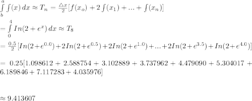 \int\limits^a_b {\int(x)} \, dx \approx T_n=\frac{\bigtriangleup x}{2}[f(x_o)+2\int(x_1)+...+\int(x_n)]\\\\=\int\limits^4_0 {In(2+e^x)} \, dx \approx T_8\\\\=\frac{0.5}{2}[In(2+e^{0.0})+2In(2+e^{0.5})+2In(2+e^{1.0})+...+2In(2+e^{3.5})+In(2+e^{4.0})]\\\\=0.25[1.098612+2.588754+3.102889+3.737962+4.479090+5.304017+6.189846+7.117283+4.035976]\\\\\\\approx9.413607