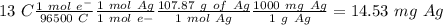 13~C\frac{1~mol~e^-}{96500~C}\frac{1~mol~Ag}{1~mol~e-}\frac{107.87~g~of~Ag}{1~mol~Ag}\frac{1000~mg~Ag}{1~g~Ag}=14.53~mg~Ag
