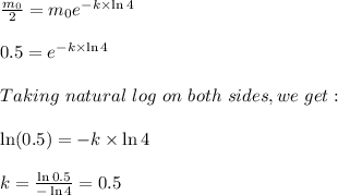 \frac{m_0}{2}=m_0e^{-k\times\ln 4}\\\\0.5=e^{-k\times\ln 4}\\\\Taking\ natural\ log\ on\ both\ sides,we\ get:\\\\\ln(0.5)=-k\times \ln 4\\\\k=\frac{\ln 0.5}{-\ln 4}=0.5