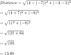 Distance=\sqrt{(4-(-7))^2+(-3-5)^2}\\\\ =\sqrt{(4+7)^2+(-8)^2} \\\\=\sqrt{11^2+(-8)^2} \\\\=\sqrt{121+64}\\\\ =\sqrt{185}\\\\ =13.60