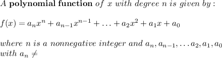A \ \mathbf{polynomial \ function} \ of \ x \ with \ degree \ n \ is \ given \ by:\\ \\ f(x)=a_{n}x^{n}+a_{n-1}x^{n-1}+\ldots +a_{2}x^{2}+a_{1}x+a_{0} \\ \\ where \ n \ is \ a \ nonnegative \ integer \ and \ a_{n}, a_{n-1}, \ldots a_{2}, a_{1}, a_{0} \\ with \ a_{n}\neq