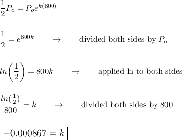 \dfrac{1}{2}P_o=P_oe^{k(800)}\\\\\\\dfrac{1}{2}=e^{800k}\qquad \rightarrow \qquad \text{divided both sides by}\ P_o\\\\\\ln\bigg(\dfrac{1}{2}\bigg)=800k\qquad \rightarrow \qquad \text{applied ln to both sides}\\\\\\\dfrac{ln(\frac{1}{2})}{800}=k\qquad \rightarrow \qquad \text{divided both sides by 800}\\\\\\\large\boxed{-0.000867=k}