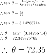\therefore \tan \:  \theta =  \frac{height \: of \: mast}{height \: of \: shadow}  \\  \\  \therefore \tan \:  \theta = \frac{44}{14}  \\  \\ \therefore \tan \:  \theta = 3.14285714 \\  \\  \therefore  \:  \theta = {\tan}^{ - 1} (3.14285714) \\  \therefore  \:  \theta = 72.349875765 \degree \\  \\  \huge \red{ \boxed{\therefore  \:\theta = 72.35 \degree}}