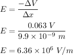 E=\dfrac{-\Delta V}{\Delta x}\\\\E=\dfrac{0.063\ V}{9.9\times 10^{-9}\ m}\\\\E=6.36\times 10^{6}\ V/m