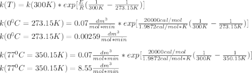 k(T)=k(300K)*exp[\frac{E}{R}(\frac{1}{300K}-\frac{1}{273.15K} )]\\\\k(0^0C=273.15K)=0.07\frac{dm^3}{mol*min} *exp[\frac{20000cal/mol}{1.9872cal/mol*K}(\frac{1}{300K}-\frac{1}{273.15K} )]\\k(0^0C=273.15K)=0.00259\frac{dm^3}{mol*min}\\\\k(77^0C=350.15K)=0.07\frac{dm^3}{mol*min} *exp[\frac{20000cal/mol}{1.9872cal/mol*K}(\frac{1}{300K}-\frac{1}{350.15K} )]\\k(77^0C=350.15K)=8.55\frac{dm^3}{mol*min}