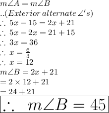 m \angle A  = m \angle B\\.. (Exterior \:alternate \: \angle 's) \\   \therefore \: 5x - 15 \degree = 2x +  21 \degree  \\ \therefore \: 5x -2x =  21 \degree  +15 \degree  \\ \therefore \: 3x =  36 \degree  \\ \therefore \: x = \frac{6 \degree }{3}  \\ \therefore \: x = 12\degree \\ m \angle B = 2x +  21 \degree \\  = 2 \times 12\degree + 21 \degree \\  = 24\degree + 21 \degree\\   \huge \red { \boxed{\therefore \: \ m \angle B = 45 \degree}}