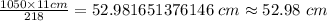 \frac {1050\times 11 cm}{218}=52.981651376146\ cm\approx 52.98\ cm