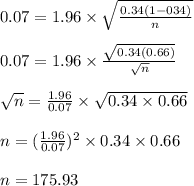 0.07=1.96 \times \sqrt{\frac{0.34(1-034)}{n} } \\\\ 0.07=1.96 \times \frac{\sqrt{0.34(0.66)}}{\sqrt{n}}\\\\\sqrt{n} =\frac{1.96}{0.07} \times \sqrt{0.34 \times 0.66}\\\\ n=(\frac{1.96}{0.07})^{2} \times 0.34 \times 0.66\\\\ n=175.93