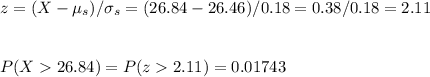 z=(X-\mu_s)/\sigma_s=(26.84-26.46)/0.18=0.38/0.18=2.11\\\\\\ P(X26.84)=P(z2.11)=0.01743