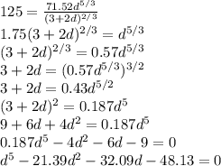 125 = \frac{71.52d^{5/3} }{(3+2d)^{2/3} } \\1.75(3+2d)^{2/3} = d^{5/3}\\(3+2d)^{2/3} = 0.57d^{5/3}\\3+2d =  (0.57d^{5/3})^{3/2} \\3+2d = 0.43d^{5/2}\\(3+2d)^{2} = 0.187d^{5} \\9 + 6d + 4d^{2} =  0.187d^{5}\\ 0.187d^{5}- 4d^{2}-6d -9 = 0\\d^{5}-21.39d^{2}-32.09d -48.13 = 0\\
