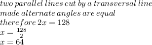 two \: parallel \: lines \: cut \: by \: a \: transversal \: line \\ made  \: alternate \: angles \: are \: equal \:  \\ therefore \: 2x = 128 \\ x =  \frac{128}{2}  \\ x = 64