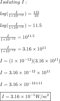 Isolating \ I: \\ \\ log(\frac{I}{1\times 10^{-12}})=\frac{115}{10} \\ \\ log(\frac{I}{1\times 10^{-12}})=11.5 \\ \\ \frac{I}{1\times 10^{-12}}=10^{11.5} \\ \\ \frac{I}{1\times 10^{-12}}=3.16\times 10^{11} \\ \\ I=(1\times 10^{-12})(3.16\times 10^{11}) \\ \\ I=3.16\times 10^{-12}\times 10^{11} \\ \\ I=3.16\times 10^{-12+11}  \\ \\  \boxed{I=3.16\times 10^{-1}W/m^2}