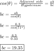 cos(\theta)=\frac{Adjacent \ side}{Hypotenuse}=\frac{ab}{bc} \\ \\ bc=\frac{ab}{cos(\theta)} \\ \\ bc=\frac{6.3}{cos(71^{\circ})} \\ \\ bc=\frac{6.3}{0.33} \\ \\ \boxed{bc=19.35}