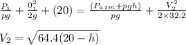\frac{P_1}{pg} + \frac{0^2_1}{2g} +( 20)= \frac{(P_a_t_m+pgh)}{pg} +\frac{V^2_2}{2\times32.2} \\\\V_2 = \sqrt{64.4(20-h)}