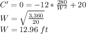 C'=0  =-12*\frac{280}{W^2}+20\\W=\sqrt{\frac{3,360}{20}}\\W=12.96\ ft