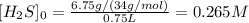 [H_2S]_0=\frac{6.75g/(34g/mol)}{0.75L} =0.265M