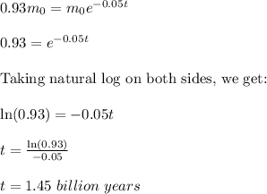 0.93m_0=m_0e^{-0.05t}\\\\0.93=e^{-0.05t}\\\\\textrm{Taking natural log on both sides, we get:}\\\\\ln(0.93)=-0.05t\\\\t=\frac{\ln(0.93)}{-0.05}\\\\t=1.45\ billion\ years