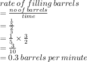 rate \: of \: filling \: barrels \\  =  \frac{no \: of \: barrels}{time}  \\  =  \frac{ \frac{1}{5} }{ \frac{2}{3} }  \\  =  \frac{1}{5}  \times  \frac{3}{2}  \\  =  \frac{3}{10}  \\  = 0.3 \: barrels \: per \: minute