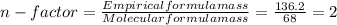 n - factor =\frac{Empirical formula mass}{Molecular formula mass}= \frac{136.2}{68}=2