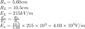 R_s=5.60 cm\\R_L=10.5 cm\\E_L=215 kV/m\\ \frac{E_s}{E_L}=\frac{R_L}{R_s}\\E_s= \frac{10.5}{5.60}\times 215\times 10^3 =4.03\times10^5V/m