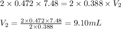 2\times 0.472\times 7.48=2\times 0.388\times V_2\\\\V_2=\frac{2\times 0.472\times 7.48}{2\times 0.388}=9.10mL