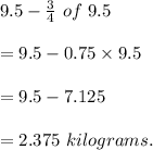 9.5-\frac{3}{4} \ of\ 9.5\\\\=9.5-0.75\times 9.5\\\\=9.5-7.125\\\\=2.375\ kilograms.