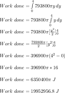 Work\ done = \int\limits^4_0 {793800\pi y} \,  dy\\\\Work\ done = 793800\pi \int\limits^4_0 {y} \, dy \\\\Work \ done = 793800\pi [\frac{y^2}{2}]^4_0\\\\Work \ done = \frac{793800\pi}{2} [y^2]^4_0\\\\Work \ done = 396900\pi (4^2-0)\\\\Work \ done = 396900\pi *16\\\\Work \ done = 6350400\pi  \ J\\\\Work \ done = 19952956.8 \ J