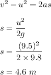v^2-u^2=2as\\\\s=\dfrac{u^2}{2g}\\\\s=\dfrac{(9.5)^2}{2\times 9.8}\\\\s=4.6\ m