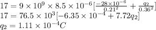 17 = 9\times 10^9 \times 8.5\times10^{-6}[\frac{-28\times 10^{-6}}{0.21^2}+\frac{q_2}{0.36^2}]\\17 = 76.5 \times 10^3[-6.35 \times 10^{-4}+7.72q_2]\\q_2 = 1.11\times10^{-4} C
