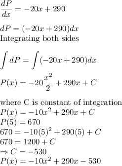 \dfrac{dP}{dx} = -20x + 290\\\\dP=(-20x + 290)dx\\\text{Integrating both sides}\\\\\displaystyle\int dP = \int (-20x + 290)dx\\\\P(x) = -20\dfrac{x^2}{2} + 290x + C\\\\\text{where C is constant of integration}\\P(x) = -10x^2+290x + C\\P(5) = 670\\670 = -10(5)^2+290(5) + C\\670 = 1200 + C\\\Rightarrow C = -530\\P(x) = -10x^2+290x-530