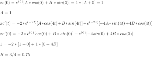 xc (0) = e^(^0^)[ A*cos ( 0 ) + B*sin ( 0 ) ] = 1* [ A + 0 ] = 1\\\\A = 1\\\\xc'(t) = -2*e^(^-^2^t^)[ A*cos ( 4t ) + B*sin ( 4t ) ] + e^(^-^2^t^)[ -4A*sin ( 4t ) + 4B*cos ( 4t ) ]\\\\xc'(0) = -2*e^(^0^)[ cos ( 0 ) + B*sin ( 0 ) ] + e^(^0^)[ -4sin ( 0 ) + 4B*cos ( 0 ) ]\\\\ 1 = -2*[ 1 + 0 ] + 1*[ 0 + 4B]\\\\B = 3 / 4 = 0.75