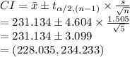 CI=\bar x\pm t_{\alpha/2, (n-1)}\times \frac{s}{\sqrt{n}}\\=231.134\pm 4.604\times \frac{1.505}{\sqrt{5}}\\=231.134\pm3.099\\=(228.035, 234.233)